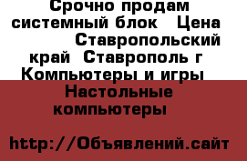 Срочно продам системный блок › Цена ­ 5 500 - Ставропольский край, Ставрополь г. Компьютеры и игры » Настольные компьютеры   